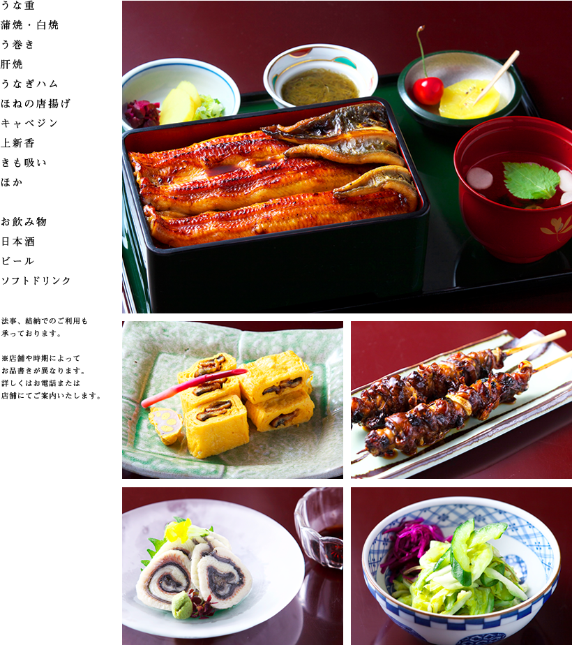 うな重
    蒲焼・白焼
    う巻き
    肝焼
    うなぎハム
    ほねの唐揚げ
    キャベジン
    上新香
    きも吸い
    ほか
    お飲み物
    日本酒
    ビール
    ソフトドリンク
    法事、結納でのご利用も承っております。
    ※店舗や時期によってお品書きが異なります。詳しくはお電話または店舗にてご案内いたします。