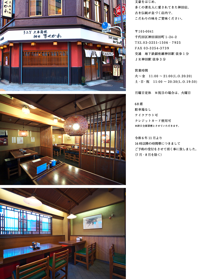 文豪をはじめ、多くの著名人に愛されてきた神田店。古き伝統が息づく店内で、こだわりの味をご賞味ください。
    〒101-0041
    千代田区神田須田町1-24-2
    TEL 03-3251-1506・7925
    FAX 03-3254-3739
    交通　地下鉄銀座線神田駅 徒歩1分
    ＪＲ神田駅 徒歩3分
    営業時間
    火～金　11:00～21:00(L.O.20:20)
    土・日・祝　11：00～20:30(L.O.19:50)
    月曜日定休　※祝日の場合は、火曜日
    68席
    駐車場なし
    テイクアウト可
    クレジットカード使用可
    ※終日全席禁煙とさせていただきます。
    令和6年11月より16時以降の時間帯につきましてご予約の受付をさせて頂く事に致しました。（7月・8月を除く）
