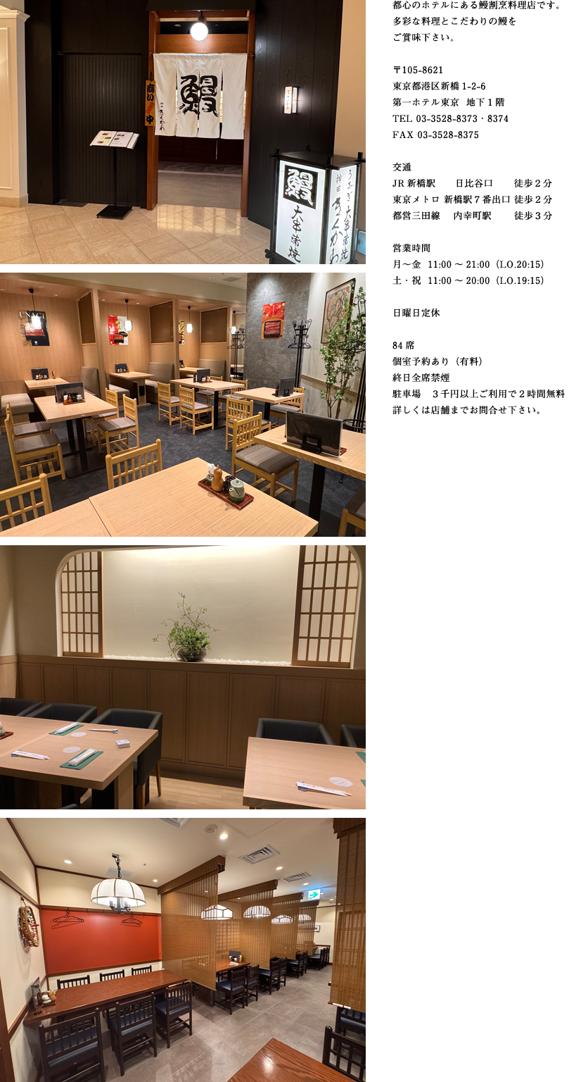 都心のホテルにある鰻割烹料理店です。多彩な料理とこだわりの鰻をご賞味下さい。
〒105-8621
東京都港区新橋1-2-6
第一ホテル東京  地下1階
TEL 03-3528-8373・8374
FAX 03-3528-8375
交通
JR新橋駅　　日比谷口　　徒歩２分
東京メトロ 新橋駅７番出口徒歩２分
都営三田線　 内幸町駅　　徒歩３分
営業時間
月～金11：00～21：00（LO.20:15）
土・祝11：00～20：00（LO.19:15）
日曜日定休
84席
個室予約あり（有料）
終日全席禁煙
駐車場　３千円以上ご利用で２時間無料
詳しくは店舗までお問合せ下さい。